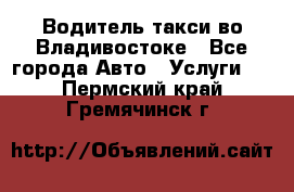 Водитель такси во Владивостоке - Все города Авто » Услуги   . Пермский край,Гремячинск г.